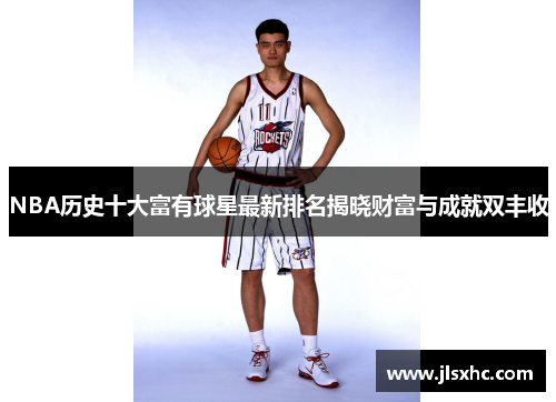 NBA历史十大富有球星最新排名揭晓财富与成就双丰收